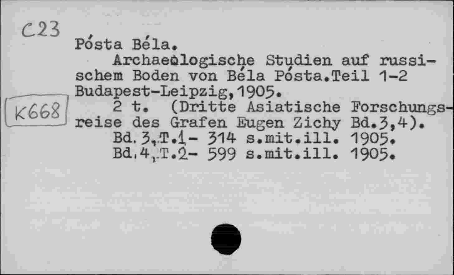 ﻿С23
К668
Posta Bela.
Archaeôlogische Studien auf russischem Boden von Bela Posta.Teil 1-2 Budapest-Leipzig,1905*
2 t. (Dritte Asiatische Forschungs reise des Grafen Eugen Zichy Bd.5,4).
Bd. 3,.T.l- 514 s.mit.ill. 1905.
Bd(4rT.Ü- 599 s.mit.ill. 1905.